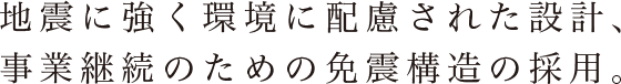 地震に強く環境に配慮された設計、
事業継続のための免震構造の採用。